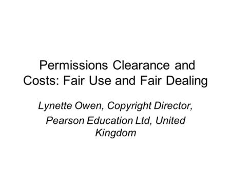 Permissions Clearance and Costs: Fair Use and Fair Dealing Lynette Owen, Copyright Director, Pearson Education Ltd, United Kingdom.