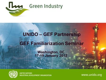 UNIDO – GEF Partnership GEF Familiarization Seminar Washington, DC 17-19 January 2012.