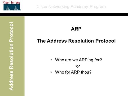 Cisco Networking Academy Program Address Resolution Protocol ARP The Address Resolution Protocol Who are we ARPing for? or Who for ARP thou?