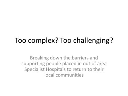 Too complex? Too challenging? Breaking down the barriers and supporting people placed in out of area Specialist Hospitals to return to their local communities.