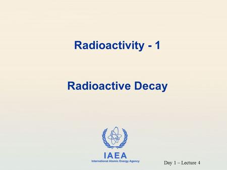 IAEA International Atomic Energy Agency Radioactivity - 1 Radioactive Decay Day 1 – Lecture 4.