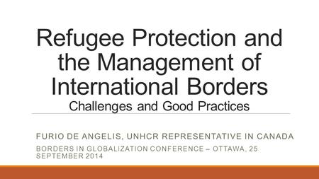 Refugee Protection and the Management of International Borders Challenges and Good Practices FURIO DE ANGELIS, UNHCR REPRESENTATIVE IN CANADA BORDERS IN.