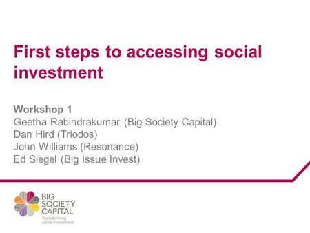 First steps to accessing social investment Workshop 1 Geetha Rabindrakumar (Big Society Capital) Dan Hird (Triodos) John Williams (Resonance) Ed Siegel.