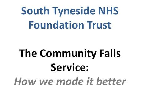 South Tyneside NHS Foundation Trust The Community Falls Service: How we made it better.