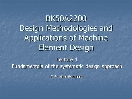 BK50A2200 Design Methodologies and Applications of Machine Element Design Lecture 1 Fundamentals of the systematic design approach D.Sc Harri Eskelinen.