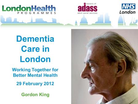 Dementia Care in London Working Together for Better Mental Health 29 February 2012 Gordon King.