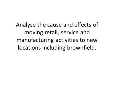 Analyse the cause and effects of moving retail, service and manufacturing activities to new locations including brownfield.