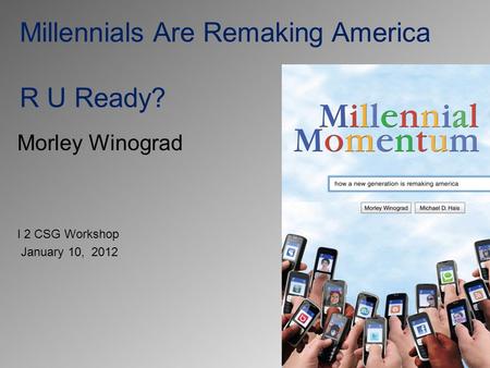 Millennials Are Remaking America R U Ready? Morley Winograd I 2 CSG Workshop January 10, 2012.