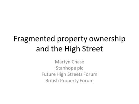 Fragmented property ownership and the High Street Martyn Chase Stanhope plc Future High Streets Forum British Property Forum.