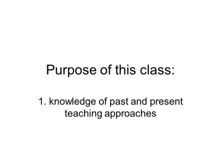 Purpose of this class: 1. knowledge of past and present teaching approaches.