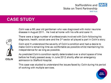 CASE STUDY Colin was a 66 year old gentleman who was diagnosed with motor neurone disease in August 2011. He lived at home with his wife and carer H. There.