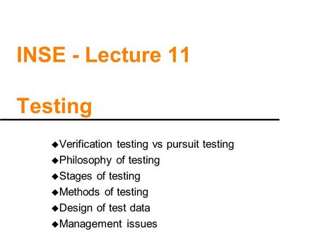 INSE - Lecture 11 Testing u Verification testing vs pursuit testing u Philosophy of testing u Stages of testing u Methods of testing u Design of test data.