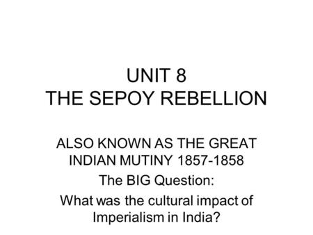 UNIT 8 THE SEPOY REBELLION ALSO KNOWN AS THE GREAT INDIAN MUTINY 1857-1858 The BIG Question: What was the cultural impact of Imperialism in India?