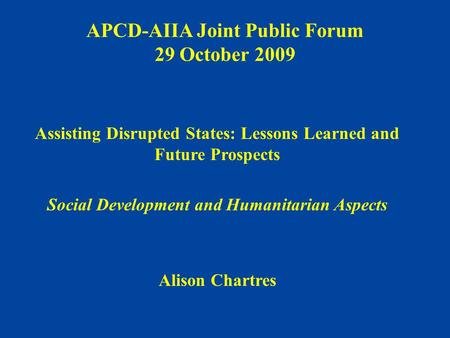APCD-AIIA Joint Public Forum 29 October 2009 Assisting Disrupted States: Lessons Learned and Future Prospects Social Development and Humanitarian Aspects.
