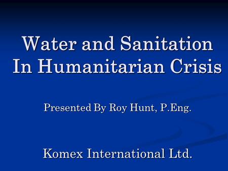 Water and Sanitation In Humanitarian Crisis Presented By Roy Hunt, P.Eng. Komex International Ltd.