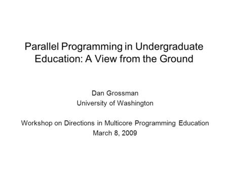Parallel Programming in Undergraduate Education: A View from the Ground Dan Grossman University of Washington Workshop on Directions in Multicore Programming.