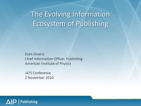Evan Owens Chief Information Officer, Publishing American Institute of Physics JATS Conference 2 November 2010 The Evolving Information Ecosystem of Publishing.