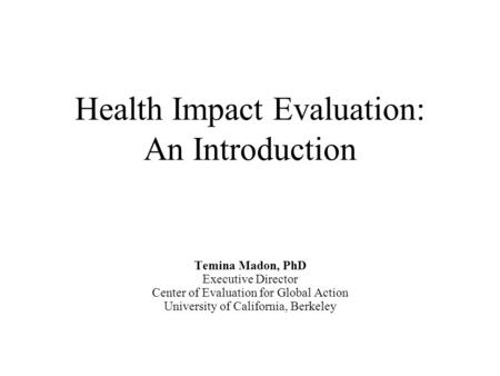Health Impact Evaluation: An Introduction Temina Madon, PhD Executive Director Center of Evaluation for Global Action University of California, Berkeley.