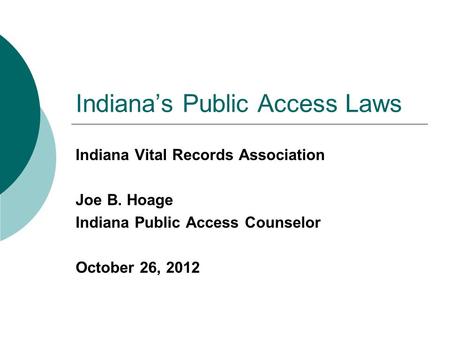 Indiana’s Public Access Laws Indiana Vital Records Association Joe B. Hoage Indiana Public Access Counselor October 26, 2012.