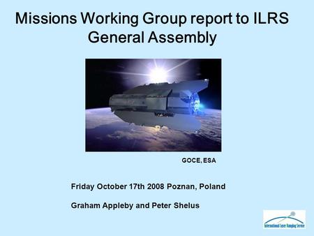 Missions Working Group report to ILRS General Assembly Friday October 17th 2008 Poznan, Poland Graham Appleby and Peter Shelus GOCE, ESA.