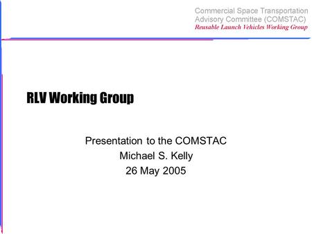 RLV Working Group Presentation to the COMSTAC Michael S. Kelly 26 May 2005.