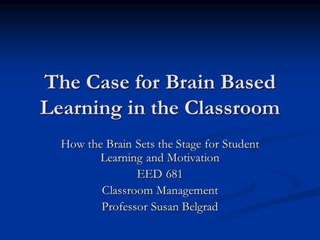 The Case for Brain Based Learning in the Classroom How the Brain Sets the Stage for Student Learning and Motivation EED 681 Classroom Management Professor.