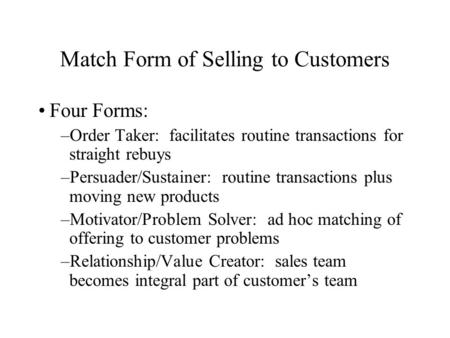 Match Form of Selling to Customers Four Forms: –Order Taker: facilitates routine transactions for straight rebuys –Persuader/Sustainer: routine transactions.
