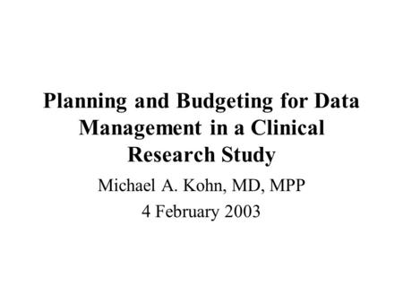 Planning and Budgeting for Data Management in a Clinical Research Study Michael A. Kohn, MD, MPP 4 February 2003.