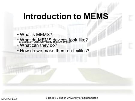 MICROFLEX S Beeby, J Tudor, University of Southampton Introduction to MEMS What is MEMS? What do MEMS devices look like? What can they do? How do we make.