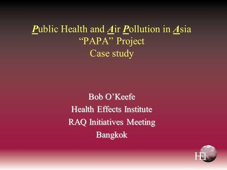 Public Health and Air Pollution in Asia “PAPA” Project Case study Bob O’Keefe Health Effects Institute RAQ Initiatives Meeting Bangkok.