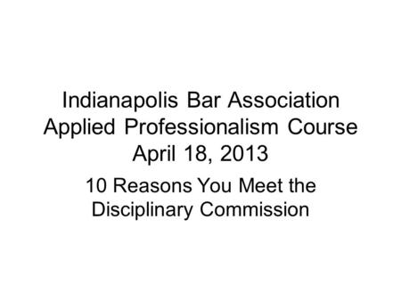 Indianapolis Bar Association Applied Professionalism Course April 18, 2013 10 Reasons You Meet the Disciplinary Commission.