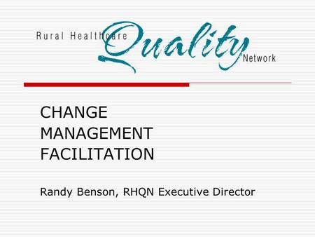 CHANGE MANAGEMENT FACILITATION Randy Benson, RHQN Executive Director.