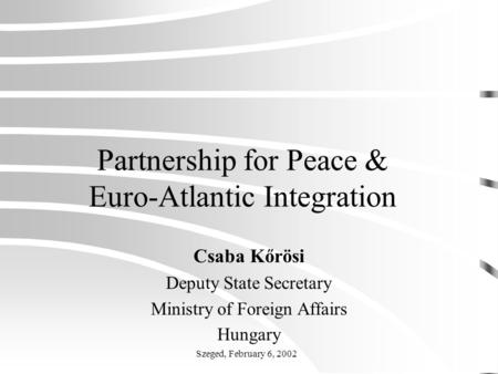 Partnership for Peace & Euro-Atlantic Integration Csaba Kőrösi Deputy State Secretary Ministry of Foreign Affairs Hungary Szeged, February 6, 2002.