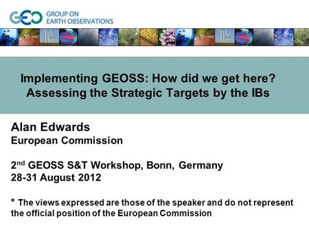 Alan Edwards European Commission 2 nd GEOSS S&T Workshop, Bonn, Germany 28-31 August 2012 * The views expressed are those of the speaker and do not represent.