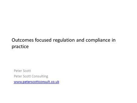 Outcomes focused regulation and compliance in practice Peter Scott Peter Scott Consulting www.peterscottconsult.co.uk.