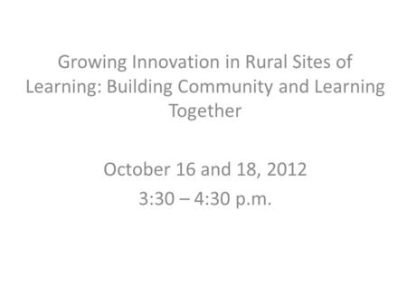 Growing Innovation in Rural Sites of Learning: Building Community and Learning Together October 16 and 18, 2012 3:30 – 4:30 p.m.