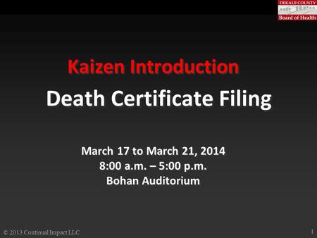Kaizen Introduction Death Certificate Filing March 17 to March 21, 2014 8:00 a.m. – 5:00 p.m. Bohan Auditorium © 2013 Continual Impact LLC 1.