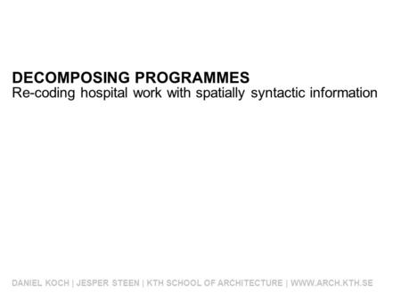 DECOMPOSING PROGRAMMES DANIEL KOCH | JESPER STEEN | KTH SCHOOL OF ARCHITECTURE | WWW.ARCH.KTH.SE Re-coding hospital work with spatially syntactic information.