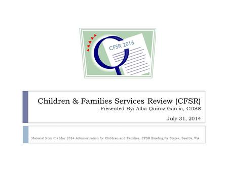 4/15/2017 CFSR 2016 Children & Families Services Review (CFSR) Presented By: Alba Quiroz Garcia, CDSS July 31, 2014 Material from the May 2014 Administration.