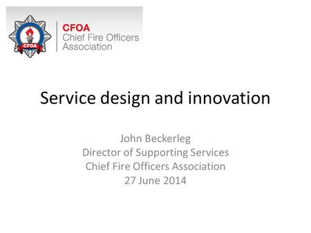 Service design and innovation John Beckerleg Director of Supporting Services Chief Fire Officers Association 27 June 2014.
