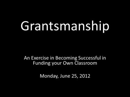 Grantsmanship An Exercise in Becoming Successful in Funding your Own Classroom Monday, June 25, 2012.