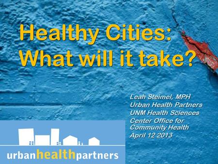 Healthy Cities: What will it take? Leah Steimel, MPH Urban Health Partners UNM Health Sciences Center Office for Community Health April 12 2013 Leah Steimel,