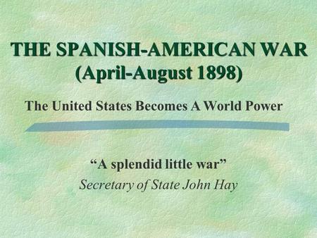 “A splendid little war” Secretary of State John Hay THE SPANISH-AMERICAN WAR (April-August 1898) The United States Becomes A World Power.