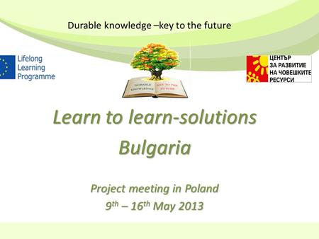 Learn to learn-solutions Bulgaria Project meeting in Poland 9 th – 16 th May 2013 Durable knowledge –key to the future.