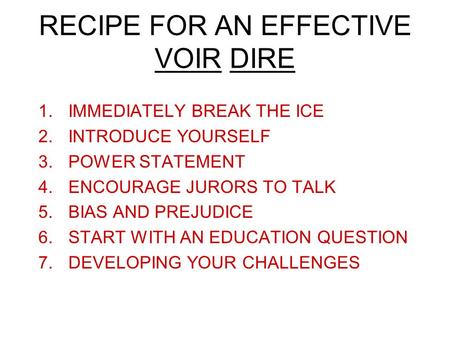 RECIPE FOR AN EFFECTIVE VOIR DIRE 1.IMMEDIATELY BREAK THE ICE 2.INTRODUCE YOURSELF 3.POWER STATEMENT 4.ENCOURAGE JURORS TO TALK 5.BIAS AND PREJUDICE 6.START.
