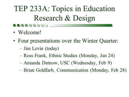 TEP 233A: Topics in Education Research & Design Welcome! Four presentations over the Winter Quarter: –Jim Levin (today) –Ross Frank, Ethnic Studies (Monday,