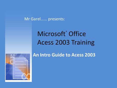 Microsoft ® Office Acess 2003 Training An Intro Guide to Acess 2003 Mr Garel…… presents:
