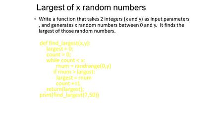 Def find_largest(x,y): largest = 0; count = 0; while count < x: rnum = randrange(0,y) if rnum > largest: largest = rnum count +=1 return(largest); print(find_largest(7,50))