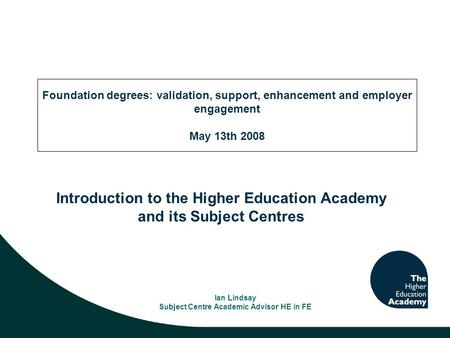 Introduction to the Higher Education Academy and its Subject Centres Ian Lindsay Subject Centre Academic Advisor HE in FE Foundation degrees: validation,