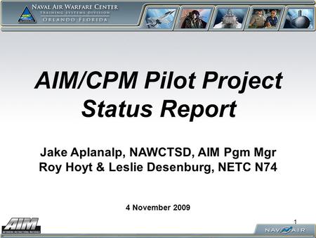1 AIM/CPM Pilot Project Status Report 4 November 2009 Jake Aplanalp, NAWCTSD, AIM Pgm Mgr Roy Hoyt & Leslie Desenburg, NETC N74.
